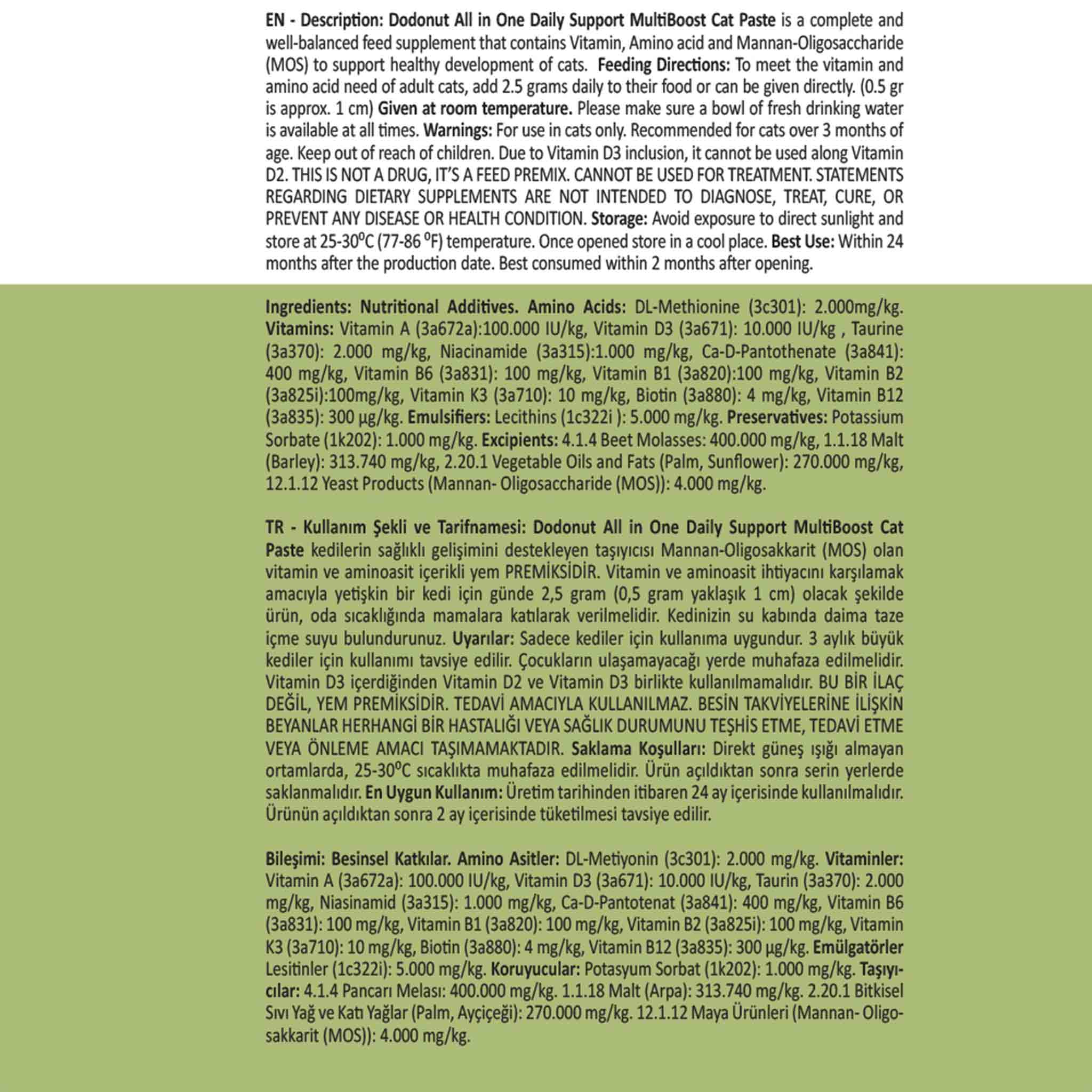 Dodonut MultiBoost Malt, 3 aydan büyük kedilerin sağlıklı gelişimini ve hastalıklara karşı direncini desteklemek için formülize edilmiş 11 farklı vitamin ve amino asitten oluşan zengin içeriğe sahip bir premikstir. Tavuk ciğeri aroması ile tüylü dostlarımızın karşı koyamayacağı bir lezzete sahiptir, kullanımı kolaydır. 11 Vitamin + Amino Asit: Gelişimi destekleyen ve metabolizmayı dengeleyen güçlü bir kombinasyon sunar.